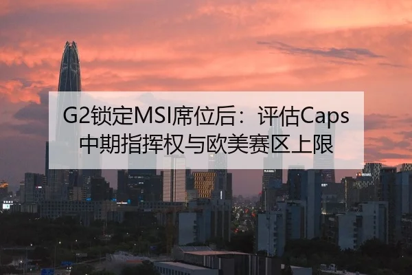 G2锁定MSI席位后：评估Caps中期指挥权与欧美赛区上限