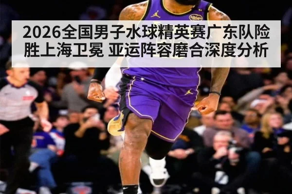 2026全国男子水球精英赛广东队险胜上海卫冕 亚运阵容磨合深度分析